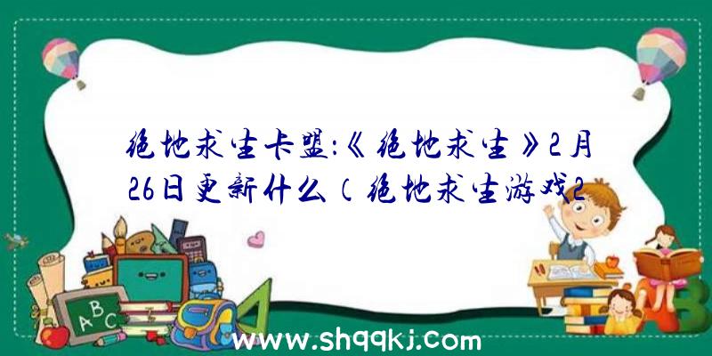 绝地求生卡盟：《绝地求生》2月26日更新什么（绝地求生游戏2月26日更新了什么内容